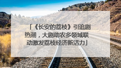 《长安的荔枝》引追剧热潮，大剧助农多领域联动激发荔枝经济新活力