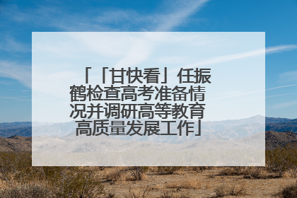 「甘快看」任振鹤检查高考准备情况并调研高等教育高质量发展工作