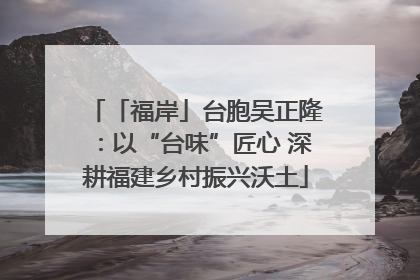 「福岸」台胞吴正隆：以“台味”匠心 深耕福建乡村振兴沃土