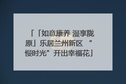 「如意康养 漫享陇原」乐居兰州新区 “慢时光”开出幸福花