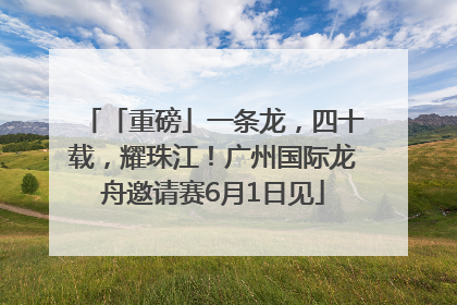 「重磅」一条龙，四十载，耀珠江！广州国际龙舟邀请赛6月1日见