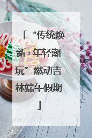 “传统焕新+年轻潮玩”燃动吉林端午假期