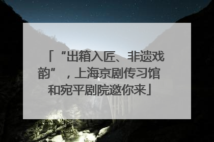 “出箱入匠、非遗戏韵”，上海京剧传习馆和宛平剧院邀你来