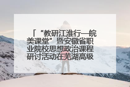 “教研江淮行—皖美课堂”暨安徽省职业院校思想政治课程研讨活动在芜湖高级职业技术学校举行