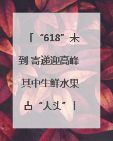 “618”未到 寄递迎高峰 其中生鲜水果占“大头”