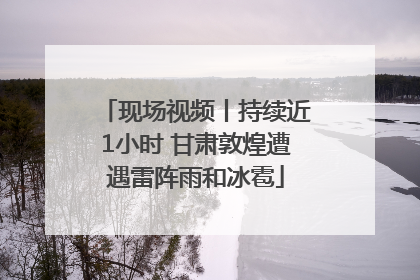 现场视频丨持续近1小时 甘肃敦煌遭遇雷阵雨和冰雹