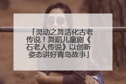 灵动之舞活化古老传说！舞蹈儿童剧《石老人传说》以创新姿态讲好青岛故事