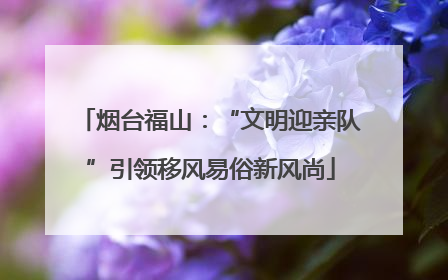 烟台福山：“文明迎亲队”引领移风易俗新风尚