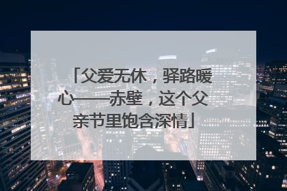 父爱无休，驿路暖心——赤壁，这个父亲节里饱含深情