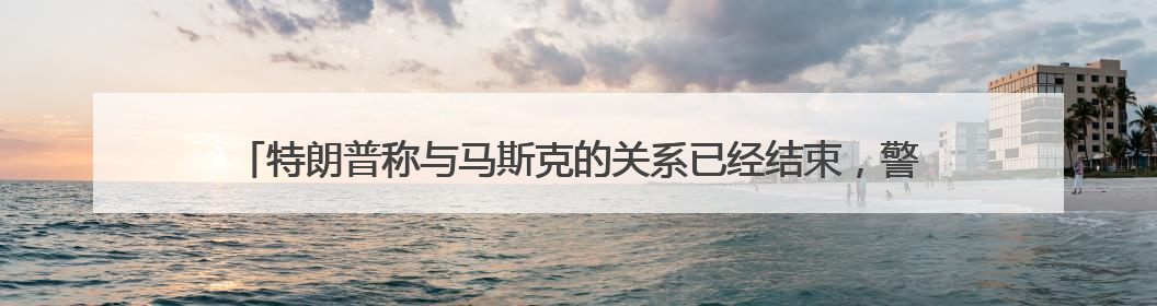 特朗普称与马斯克的关系已经结束，警告他若资助民主党将面临“严重后果”