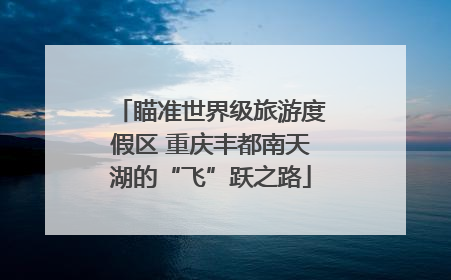 瞄准世界级旅游度假区 重庆丰都南天湖的“飞”跃之路