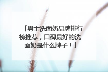 男士洗面奶品牌排行榜推荐，口碑最好的洗面奶是什么牌子！