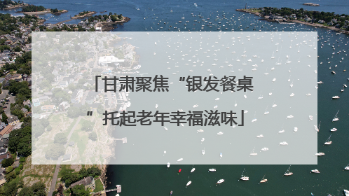 甘肃聚焦“银发餐桌”托起老年幸福滋味