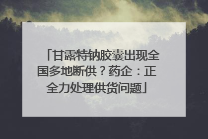 甘露特钠胶囊出现全国多地断供？药企：正全力处理供货问题