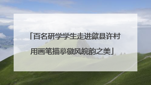 百名研学学生走进歙县许村 用画笔描摹徽风皖韵之美