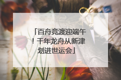 百舟竞渡迎端午！千年龙舟从新津划进世运会