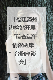 福建漳州边检站开展“粽香端午 情浓两岸”台胞座谈会
