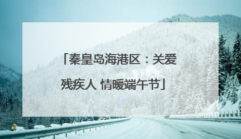 秦皇岛海港区：关爱残疾人 情暖端午节