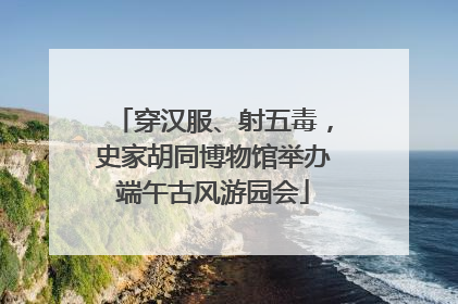 穿汉服、射五毒，史家胡同博物馆举办端午古风游园会