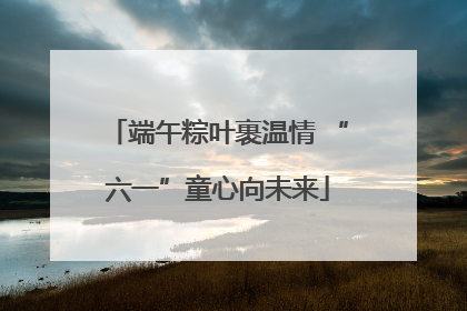 端午粽叶裹温情 “六一”童心向未来
