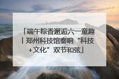 端午粽香邂逅六一童趣丨郑州科技馆奏响“科技+文化”双节和弦