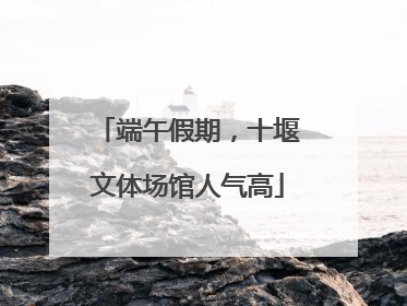 端午假期，十堰文体场馆人气高