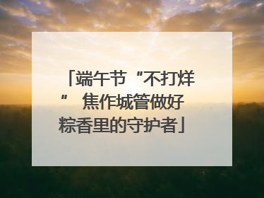 端午节“不打烊” 焦作城管做好粽香里的守护者