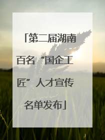 第二届湖南百名“国企工匠”人才宣传名单发布