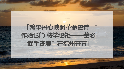 翰墨丹心映照革命史诗 “作始也简 将毕也钜——董必武手迹展”在福州开幕