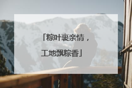 粽叶裹亲情，工地飘粽香
