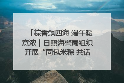粽香飘四海 端午暖意浓｜日照海警局组织开展“同包米粽 共话端午”系列活动