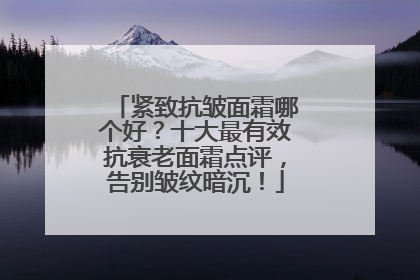 紧致抗皱面霜哪个好？十大最有效抗衰老面霜点评，告别皱纹暗沉！