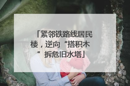 紧邻铁路线居民楼，逆向“搭积木”拆危旧水塔