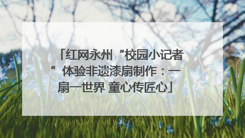 红网永州“校园小记者”体验非遗漆扇制作：一扇一世界 童心传匠心