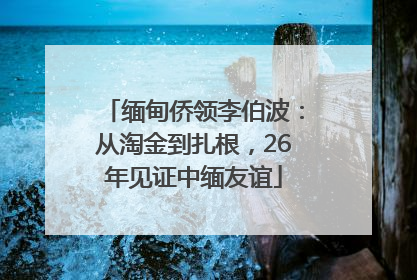 缅甸侨领李伯波：从淘金到扎根，26年见证中缅友谊