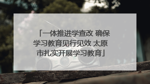 一体推进学查改 确保学习教育见行见效 太原市扎实开展学习教育