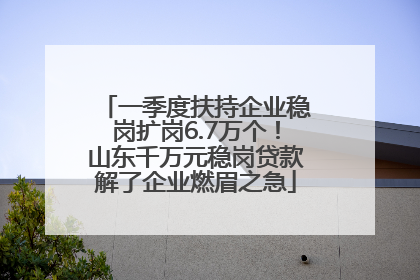 一季度扶持企业稳岗扩岗6.7万个！山东千万元稳岗贷款解了企业燃眉之急