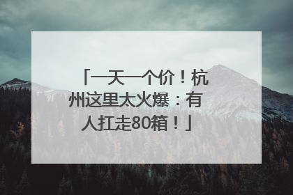 一天一个价！杭州这里太火爆：有人扛走80箱！