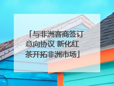 与非洲客商签订意向协议 新化红茶开拓非洲市场