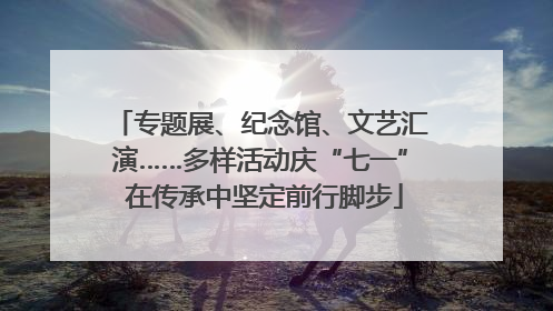 专题展、纪念馆、文艺汇演……多样活动庆“七一” 在传承中坚定前行脚步
