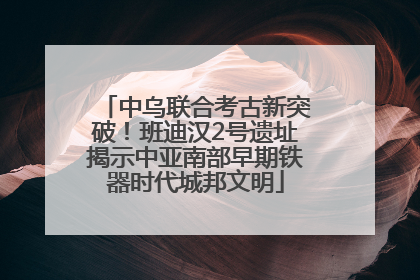 中乌联合考古新突破！班迪汉2号遗址揭示中亚南部早期铁器时代城邦文明