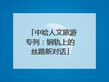 中哈人文旅游专列：钢轨上的丝路新对话
