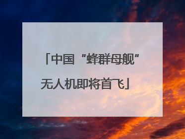 中国“蜂群母舰”无人机即将首飞