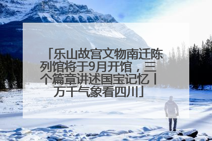 乐山故宫文物南迁陈列馆将于9月开馆，三个篇章讲述国宝记忆丨万千气象看四川