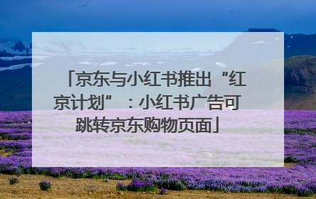 京东与小红书推出“红京计划”：小红书广告可跳转京东购物页面