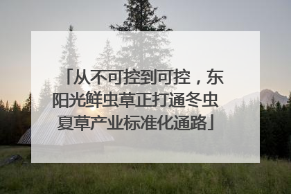 从不可控到可控，东阳光鲜虫草正打通冬虫夏草产业标准化通路