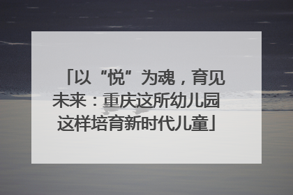以“悦”为魂，育见未来：重庆这所幼儿园这样培育新时代儿童