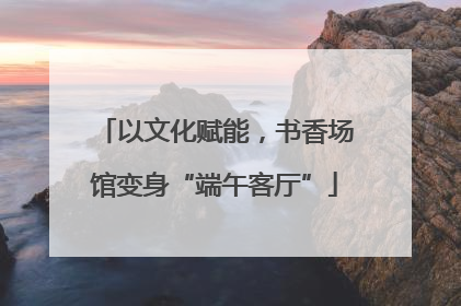 以文化赋能，书香场馆变身“端午客厅”