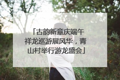 古韵新章庆端午 祥龙巡游展风华，青山村举行游龙盛会