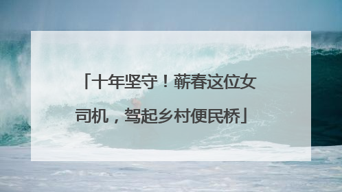 十年坚守！蕲春这位女司机，驾起乡村便民桥